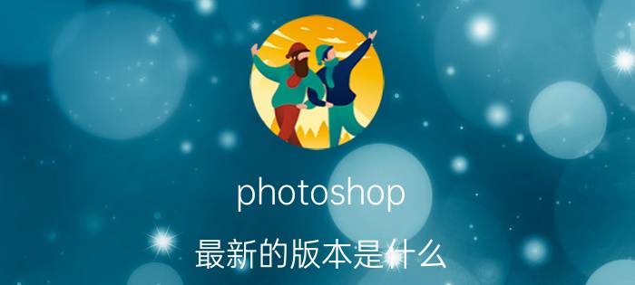 photoshop（最新的版本是什么 photoshop）